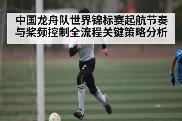 中国龙舟队世界锦标赛起航节奏与桨频控制全流程关键策略分析（Gaming）